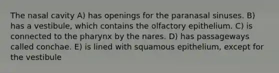 The nasal cavity A) has openings for the paranasal sinuses. B) has a vestibule, which contains the olfactory epithelium. C) is connected to the pharynx by the nares. D) has passageways called conchae. E) is lined with squamous epithelium, except for the vestibule