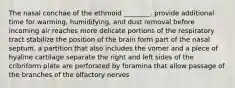 The nasal conchae of the ethmoid ________. provide additional time for warming, humidifying, and dust removal before incoming air reaches more delicate portions of the respiratory tract stabilize the position of the brain form part of the nasal septum, a partition that also includes the vomer and a piece of hyaline cartilage separate the right and left sides of the cribriform plate are perforated by foramina that allow passage of the branches of the olfactory nerves