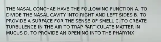 THE NASAL CONCHAE HAVE THE FOLLOWING FUNCTION A. TO DIVIDE THE NASAL CAVITY INTO RIGHT AND LEFT SIDES B. TO PROVIDE A SURFACE FOR THE SENSE OF SMELL C. TO CREATE TURBULENCE IN THE AIR TO TRAP PARTICULATE MATTER IN MUCUS D. TO PROVIDE AN OPENING INTO THE PHARYNX