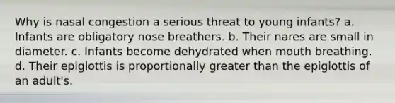 Why is nasal congestion a serious threat to young infants? a. Infants are obligatory nose breathers. b. Their nares are small in diameter. c. Infants become dehydrated when mouth breathing. d. Their epiglottis is proportionally greater than the epiglottis of an adult's.