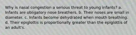 Why is nasal congestion a serious threat to young infants? a. Infants are obligatory nose breathers. b. Their noses are small in diameter. c. Infants become dehydrated when mouth breathing. d. Their epiglottis is proportionally greater than the epiglottis of an adult's.