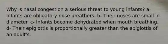 Why is nasal congestion a serious threat to young infants? a- Infants are obligatory nose breathers. b- Their noses are small in diameter. c- Infants become dehydrated when mouth breathing. d- Their epiglottis is proportionally <a href='https://www.questionai.com/knowledge/ktgHnBD4o3-greater-than' class='anchor-knowledge'>greater than</a> the epiglottis of an adult's.