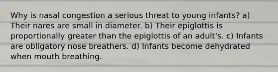 Why is nasal congestion a serious threat to young infants? a) Their nares are small in diameter. b) Their epiglottis is proportionally greater than the epiglottis of an adult's. c) Infants are obligatory nose breathers. d) Infants become dehydrated when mouth breathing.