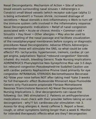 Nasal Decongestants: Mechanism of Action • Site of action: blood vessels surrounding nasal sinuses • Adrenergics o Constrict small blood vessels (which receptor sub-type (alpha 1) is being activated?) o Tissues shrink, increased drainage of secretions • Nasal steroids o Anti-inflammatory o Work to turn off the immune system cells involved in the inflammatory response Nasal Decongestants: Indications • Relief of nasal congestion associated with • Acute or chronic rhinitis • Common cold • Sinusitis • Hay fever • Other allergies • May also be used to reduce swelling of the nasal passage and facilitate visualization of the nasal/pharyngeal membranes before surgery or diagnostic procedures Nasal Decongestants: Adverse Effects Adrenergics-remember these will stimulate the SNS, so what could be side effects? PO- tachycardia, hypertension, tremors, cardiac pt can get angina, palpitations Topical-*rebound congestion* Steroids: inhaled: dry mouth, bleeding Generic Trade Nursing Implications ADRENERGICS Phenylephrine Neo-Syneprhrine Max use 3-5 days b/c rebound congestion Pseudoephedrine Sudafed Caution use with cardiac patients Naphazoline Privine Used primarily for eye congestion INTRANASAL STEROIDS Beclomethasone Beconase AQ *blow your nose before NOT after taking med *take 3 weeks for full therapeutic effect Budesonide Rhinocort Aqua Flunisolide Generic only Fluticasone propionate Flonase Mometasone Nasonex Triamcinolone Nasacort AQ Nasal Decongestants: Nursing Implications 1. Oral decongestants can cause the following: (b/c SNS stimulation) 2. Patients on antihypertensive medications must check with their provider before taking an oral decongestant - why?? b/c cardiovascular stimulation risk 3. Assess for drug allergies 4. Avoid caffeine 5. Report a fever, cough, or other symptoms lasting longer than a week 6. Monitor for intended therapeutic effects-what are they? decongestion