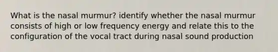 What is the nasal murmur? identify whether the nasal murmur consists of high or low frequency energy and relate this to the configuration of the vocal tract during nasal sound production