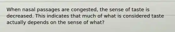 When nasal passages are congested, the sense of taste is decreased. This indicates that much of what is considered taste actually depends on the sense of what?