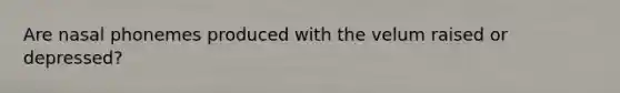 Are nasal phonemes produced with the velum raised or depressed?