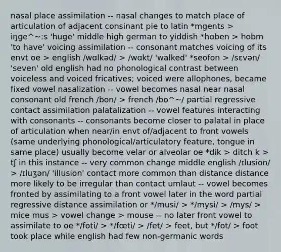 nasal place assimilation -- nasal changes to match place of articulation of adjacent consinant pie to latin *mgents > iŋge^~:s 'huge' middle high german to yiddish *hɑben > hobm 'to have' voicing assimilation -- consonant matches voicing of its envt oe > english /wɑlkəd/ > /wɑkt/ 'walked' *seofon > /sɛvən/ 'seven' old english had no phonological contrast between voiceless and voiced fricatives; voiced were allophones, became fixed vowel nasalization -- vowel becomes nasal near nasal consonant old french /bon/ > french /bo^~/ partial regressive contact assimilation palatalization -- vowel features interacting with consonants -- consonants become closer to palatal in place of articulation when near/in envt of/adjacent to front vowels (same underlying phonological/articulatory feature, tongue in same place) usually become velar or alveolar oe *dik > ditch k > tʃ in this instance -- very common change middle english /ɪlusion/ > /ɪluʒən/ 'illusion' contact more common than distance distance more likely to be irregular than contact umlaut -- vowel becomes fronted by assimilating to a front vowel later in the word partial regressive distance assimilation or */musi/ > */mysi/ > /mys/ > mice mus > vowel change > mouse -- no later front vowel to assimilate to oe */foti/ > */fœti/ > /fet/ > feet, but */fot/ > foot took place while english had few non-germanic words