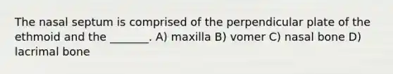 The nasal septum is comprised of the perpendicular plate of the ethmoid and the _______. A) maxilla B) vomer C) nasal bone D) lacrimal bone