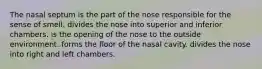 The nasal septum is the part of the nose responsible for the sense of smell. divides the nose into superior and inferior chambers. is the opening of the nose to the outside environment. forms the floor of the nasal cavity. divides the nose into right and left chambers.