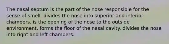 The nasal septum is the part of the nose responsible for the sense of smell. divides the nose into superior and inferior chambers. is the opening of the nose to the outside environment. forms the floor of the nasal cavity. divides the nose into right and left chambers.