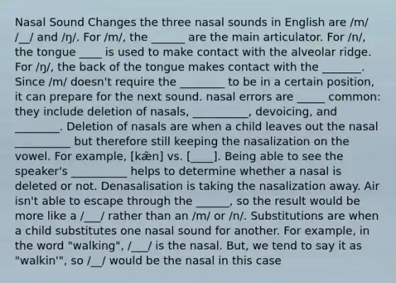 Nasal Sound Changes the three nasal sounds in English are /m/ /__/ and /ŋ/. For /m/, the ______ are the main articulator. For /n/, the tongue ____ is used to make contact with the alveolar ridge. For /ŋ/, the back of the tongue makes contact with the _______. Since /m/ doesn't require the ________ to be in a certain position, it can prepare for the next sound. nasal errors are _____ common: they include deletion of nasals, __________, devoicing, and ________. Deletion of nasals are when a child leaves out the nasal __________ but therefore still keeping the nasalization on the vowel. For example, [kæ̃n] vs. [____]. Being able to see the speaker's __________ helps to determine whether a nasal is deleted or not. Denasalisation is taking the nasalization away. Air isn't able to escape through the ______, so the result would be more like a /___/ rather than an /m/ or /n/. Substitutions are when a child substitutes one nasal sound for another. For example, in the word "walking", /___/ is the nasal. But, we tend to say it as "walkin'", so /__/ would be the nasal in this case