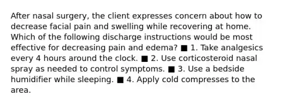 After nasal surgery, the client expresses concern about how to decrease facial pain and swelling while recovering at home. Which of the following discharge instructions would be most effective for decreasing pain and edema? ■ 1. Take analgesics every 4 hours around the clock. ■ 2. Use corticosteroid nasal spray as needed to control symptoms. ■ 3. Use a bedside humidifier while sleeping. ■ 4. Apply cold compresses to the area.