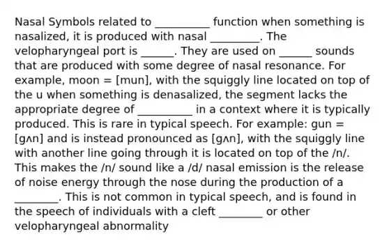 Nasal Symbols related to __________ function when something is nasalized, it is produced with nasal _________. The velopharyngeal port is ______. They are used on ______ sounds that are produced with some degree of nasal resonance. For example, moon = [mun], with the squiggly line located on top of the u when something is denasalized, the segment lacks the appropriate degree of __________ in a context where it is typically produced. This is rare in typical speech. For example: gun = [gʌn] and is instead pronounced as [gʌn], with the squiggly line with another line going through it is located on top of the /n/. This makes the /n/ sound like a /d/ nasal emission is the release of noise energy through the nose during the production of a ________. This is not common in typical speech, and is found in the speech of individuals with a cleft ________ or other velopharyngeal abnormality