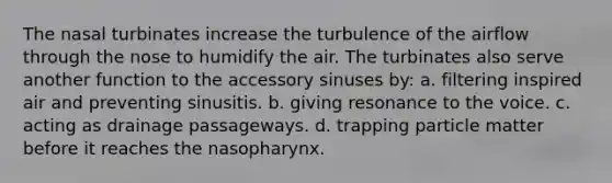 The nasal turbinates increase the turbulence of the airflow through the nose to humidify the air. The turbinates also serve another function to the accessory sinuses by: a. filtering inspired air and preventing sinusitis. b. giving resonance to the voice. c. acting as drainage passageways. d. trapping particle matter before it reaches the nasopharynx.