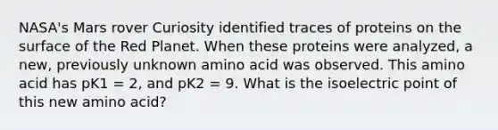 NASA's Mars rover Curiosity identified traces of proteins on the surface of the Red Planet. When these proteins were analyzed, a new, previously unknown amino acid was observed. This amino acid has pK1 = 2, and pK2 = 9. What is the isoelectric point of this new amino acid?