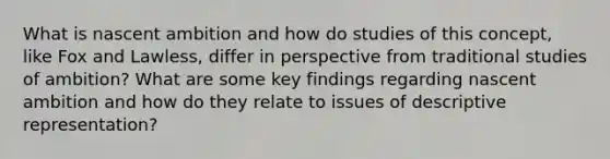 What is nascent ambition and how do studies of this concept, like Fox and Lawless, differ in perspective from traditional studies of ambition? What are some key findings regarding nascent ambition and how do they relate to issues of descriptive representation?