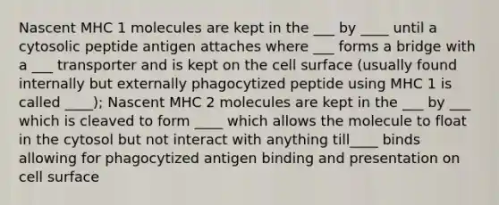 Nascent MHC 1 molecules are kept in the ___ by ____ until a cytosolic peptide antigen attaches where ___ forms a bridge with a ___ transporter and is kept on the cell surface (usually found internally but externally phagocytized peptide using MHC 1 is called ____); Nascent MHC 2 molecules are kept in the ___ by ___ which is cleaved to form ____ which allows the molecule to float in the cytosol but not interact with anything till____ binds allowing for phagocytized antigen binding and presentation on cell surface