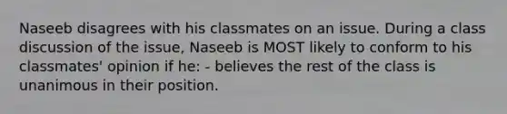 Naseeb disagrees with his classmates on an issue. During a class discussion of the issue, Naseeb is MOST likely to conform to his classmates' opinion if he: - believes the rest of the class is unanimous in their position.