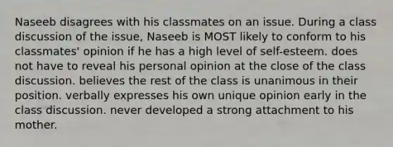 Naseeb disagrees with his classmates on an issue. During a class discussion of the issue, Naseeb is MOST likely to conform to his classmates' opinion if he has a high level of self-esteem. does not have to reveal his personal opinion at the close of the class discussion. believes the rest of the class is unanimous in their position. verbally expresses his own unique opinion early in the class discussion. never developed a strong attachment to his mother.