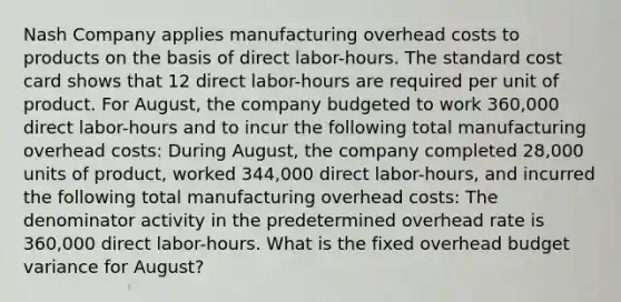 Nash Company applies manufacturing overhead costs to products on the basis of direct labor-hours. The standard cost card shows that 12 direct labor-hours are required per unit of product. For August, the company budgeted to work 360,000 direct labor-hours and to incur the following total manufacturing overhead costs: During August, the company completed 28,000 units of product, worked 344,000 direct labor-hours, and incurred the following total manufacturing overhead costs: The denominator activity in the predetermined overhead rate is 360,000 direct labor-hours. What is the fixed overhead budget variance for August?