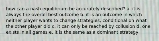 how can a nash equilibrium be accurately described? a. it is always the overall best outcome b. it is an outcome in which neither player wants to change strategies, conditional on what the other player did c. it can only be reached by collusion d. one exists in all games e. it is the same as a dominant strategy