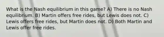 What is the Nash equilibrium in this game? A) There is no Nash equilibrium. B) Martin offers free rides, but Lewis does not. C) Lewis offers free rides, but Martin does not. D) Both Martin and Lewis offer free rides.