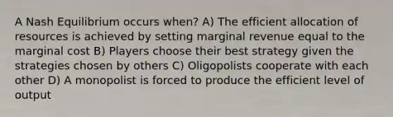 A Nash Equilibrium occurs when? A) The efficient allocation of resources is achieved by setting marginal revenue equal to the marginal cost B) Players choose their best strategy given the strategies chosen by others C) Oligopolists cooperate with each other D) A monopolist is forced to produce the efficient level of output