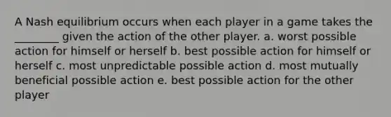 A Nash equilibrium occurs when each player in a game takes the ________ given the action of the other player. a. worst possible action for himself or herself b. best possible action for himself or herself c. most unpredictable possible action d. most mutually beneficial possible action e. best possible action for the other player