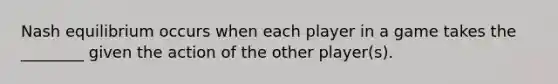 Nash equilibrium occurs when each player in a game takes the ________ given the action of the other player(s).