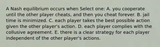 A Nash equilibrium occurs when Select one: A. you cooperate until the other player cheats, and then you cheat forever. B. jail time is minimized. C. each player takes the best possible action given the other player's action. D. each player complies with the collusive agreement. E. there is a clear strategy for each player independent of the other player's actions.