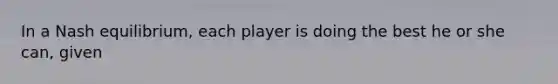 In a Nash​ equilibrium, each player is doing the best he or she​ can, given