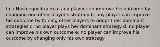 In a Nash equilibrium a. any player can improve his outcome by changing one other player's strategy b. any player can improve his outcome by forcing other players to adopt their dominant strategies c. no player plays her dominant strategy d. no player can improve his own outcome e. no player can improve his outcome by changing only his own strategy