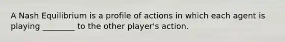 A Nash Equilibrium is a profile of actions in which each agent is playing ________ to the other player's action.