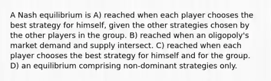 A Nash equilibrium is A) reached when each player chooses the best strategy for himself, given the other strategies chosen by the other players in the group. B) reached when an oligopoly's market demand and supply intersect. C) reached when each player chooses the best strategy for himself and for the group. D) an equilibrium comprising non-dominant strategies only.