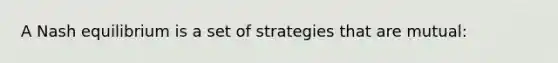 A Nash equilibrium is a set of strategies that are mutual: