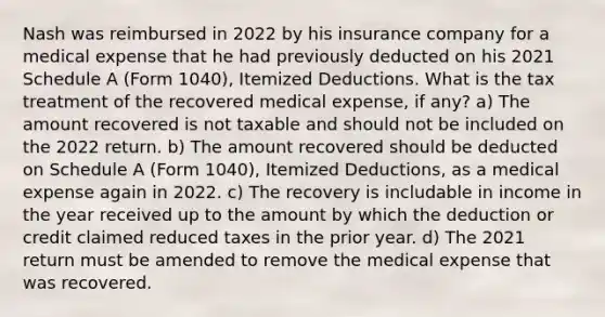 Nash was reimbursed in 2022 by his insurance company for a medical expense that he had previously deducted on his 2021 Schedule A (Form 1040), Itemized Deductions. What is the tax treatment of the recovered medical expense, if any? a) The amount recovered is not taxable and should not be included on the 2022 return. b) The amount recovered should be deducted on Schedule A (Form 1040), Itemized Deductions, as a medical expense again in 2022. c) The recovery is includable in income in the year received up to the amount by which the deduction or credit claimed reduced taxes in the prior year. d) The 2021 return must be amended to remove the medical expense that was recovered.