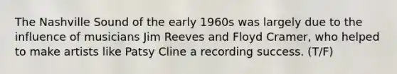 The Nashville Sound of the early 1960s was largely due to the influence of musicians Jim Reeves and Floyd Cramer, who helped to make artists like Patsy Cline a recording success. (T/F)