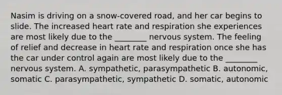 Nasim is driving on a snow-covered road, and her car begins to slide. The increased heart rate and respiration she experiences are most likely due to the ________ nervous system. The feeling of relief and decrease in heart rate and respiration once she has the car under control again are most likely due to the ________ nervous system. A. sympathetic, parasympathetic B. autonomic, somatic C. parasympathetic, sympathetic D. somatic, autonomic