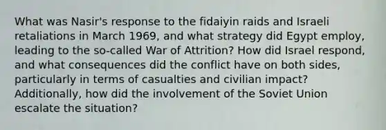 What was Nasir's response to the fidaiyin raids and Israeli retaliations in March 1969, and what strategy did Egypt employ, leading to the so-called War of Attrition? How did Israel respond, and what consequences did the conflict have on both sides, particularly in terms of casualties and civilian impact? Additionally, how did the involvement of the Soviet Union escalate the situation?