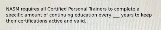 NASM requires all Certified Personal Trainers to complete a specific amount of continuing education every ___ years to keep their certifications active and valid.