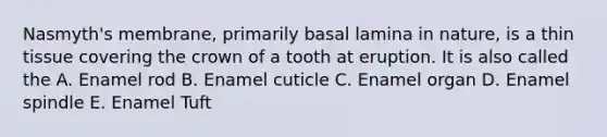 Nasmyth's membrane, primarily basal lamina in nature, is a thin tissue covering the crown of a tooth at eruption. It is also called the A. Enamel rod B. Enamel cuticle C. Enamel organ D. Enamel spindle E. Enamel Tuft