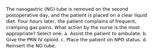 The nasogastric (NG) tube is removed on the second postoperative day, and the patient is placed on a clear liquid diet. Four hours later, the patient complains of frequent, cramping gas pains. What action by the nurse is the most appropriate? Select one: a. Assist the patient to ambulate. b. Give the PRN IV opioid. c. Place the patient on NPO status. d. Reinsert the NG tube.