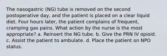 The nasogastric (NG) tube is removed on the second postoperative day, and the patient is placed on a clear liquid diet. Four hours later, the patient complains of frequent, cramping gas pains. What action by the nurse is the most appropriate? a. Reinsert the NG tube. b. Give the PRN IV opioid. c. Assist the patient to ambulate. d. Place the patient on NPO status.