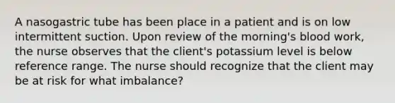 A nasogastric tube has been place in a patient and is on low intermittent suction. Upon review of the morning's blood work, the nurse observes that the client's potassium level is below reference range. The nurse should recognize that the client may be at risk for what imbalance?