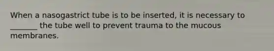 When a nasogastrict tube is to be inserted, it is necessary to _______ the tube well to prevent trauma to the mucous membranes.