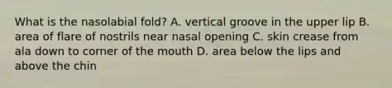 What is the nasolabial​ fold? A. vertical groove in the upper lip B. area of flare of nostrils near nasal opening C. skin crease from ala down to corner of the mouth D. area below the lips and above the chin