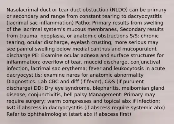 Nasolacrimal duct or tear duct obstuction (NLDO) can be primary or secondary and range from constant tearing to dacryocystitis (lacrimal sac inflammation) Patho: Primary results from swelling of the lacrimal system's mucous membranes, Secondary results from trauma, neoplasia, or anatomic obstructions S/S: chronic tearing, ocular discharge, eyelash crusting; more serious may see painful swelling below medial canthus and mucopurulent discharge PE: Examine ocular adnexa and surface structures for inflammation; overflow of tear, mucoid discharge, conjunctival infection, lacrimal sac erythema; fever and leukocytosis in acute dacryocystitis; examine nares for anatomic abnormality Diagnostics: Lab CBC and diff (if fever), C&S (if purulent discharge) DD: Dry eye syndrome, blepharitis, meibomian gland disease, conjunctivitis, bell palsy Management: Primary may require surgery; warm compresses and topical abx if infection; I&D if abscess in dacryocystitis (if abscess require systemic abx) Refer to ophthalmologist (start abx if abscess first)