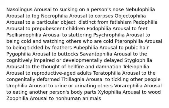 Nasolingus Arousal to sucking on a person's nose Nebulophilia Arousal to fog Necrophilia Arousal to corpses Objectophilia Arousal to a particular object, distinct from fetishism Pedophilia Arousal to prepubescent children Podophilia Arousal to feet Psellismophilia Arousal to stuttering Psychrophilia Arousal to being cold and watching others who are cold Pteronphilia Arousal to being tickled by feathers Pubephilia Arousal to pubic hair Pygophilia Arousal to buttocks Savantophilia Arousal to the cognitively impaired or developmentally delayed Stygiophilia Arousal to the thought of hellfire and damnation Teleiophilia Arousal to reproductive-aged adults Teratophilia Arousal to the congenitally deformed Titillagnia Arousal to tickling other people Urophilia Arousal to urine or urinating others Vorarephilia Arousal to eating another person's body parts Xylophilia Arousal to wood Zoophilia Arousal to nonhuman animals