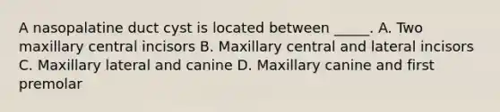 A nasopalatine duct cyst is located between _____. A. Two maxillary central incisors B. Maxillary central and lateral incisors C. Maxillary lateral and canine D. Maxillary canine and first premolar